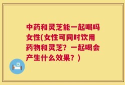 中药和灵芝能一起喝吗女性(女性可同时饮用药物和灵芝？一起喝会产生什么效果？)