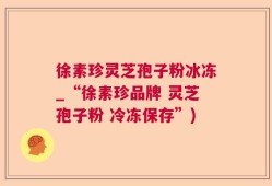 徐素珍灵芝孢子粉冰冻_“徐素珍品牌 灵芝孢子粉 冷冻保存”)