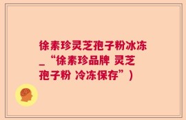 徐素珍灵芝孢子粉冰冻_“徐素珍品牌 灵芝孢子粉 冷冻保存”)