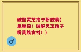 破壁灵芝孢子粉胶襄(重量级！破解灵芝孢子粉贵族食材！)