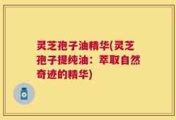 灵芝孢子油精华(灵芝孢子提纯油：萃取自然奇迹的精华)