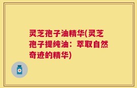 灵芝孢子油精华(灵芝孢子提纯油：萃取自然奇迹的精华)