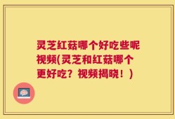 灵芝红菇哪个好吃些呢视频(灵芝和红菇哪个更好吃？视频揭晓！)