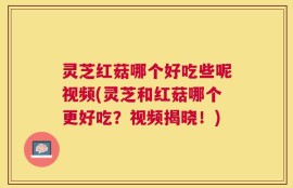 灵芝红菇哪个好吃些呢视频(灵芝和红菇哪个更好吃？视频揭晓！)
