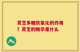灵芝多糖抗氧化的作用？灵芝的精华是什么