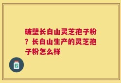 破壁长白山灵芝孢子粉？长白山生产的灵芝孢子粉怎么样