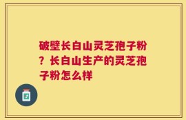 破壁长白山灵芝孢子粉？长白山生产的灵芝孢子粉怎么样