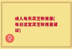 成人每天灵芝粉用量(每日适宜灵芝粉用量建议)