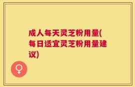 成人每天灵芝粉用量(每日适宜灵芝粉用量建议)