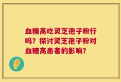 血糖高吃灵芝孢子粉行吗？探讨灵芝孢子粉对血糖高患者的影响？