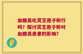 血糖高吃灵芝孢子粉行吗？探讨灵芝孢子粉对血糖高患者的影响？