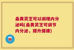 桑黄灵芝可以调理内分泌吗(桑黄灵芝可调节内分泌，提升健康)