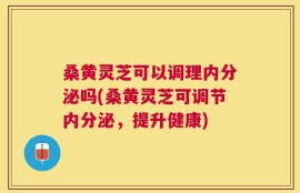 桑黄灵芝可以调理内分泌吗(桑黄灵芝可调节内分泌，提升健康)