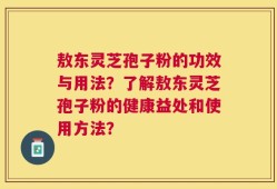 敖东灵芝孢子粉的功效与用法？了解敖东灵芝孢子粉的健康益处和使用方法？
