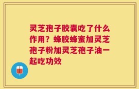 灵芝孢子胶囊吃了什么作用？蜂胶蜂蜜加灵芝孢子粉加灵芝孢子油一起吃功效