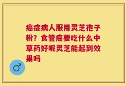 癌症病人服用灵芝孢子粉？食管癌要吃什么中草药好呢灵芝能起到效果吗