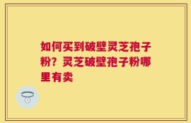 如何买到破壁灵芝孢子粉？灵芝破壁孢子粉哪里有卖