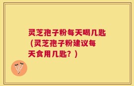 灵芝孢子粉每天喝几匙 (灵芝孢子粉建议每天食用几匙？)