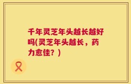 千年灵芝年头越长越好吗(灵芝年头越长，药力愈佳？)