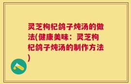 灵芝枸杞鸽子炖汤的做法(健康美味：灵芝枸杞鸽子炖汤的制作方法)