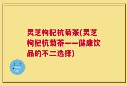灵芝枸杞杭菊茶(灵芝枸杞杭菊茶——健康饮品的不二选择)