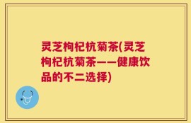 灵芝枸杞杭菊茶(灵芝枸杞杭菊茶——健康饮品的不二选择)