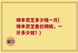 禄丰灵芝多少钱一斤(禄丰灵芝售价揭晓，一斤多少钱？)