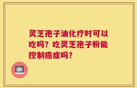 灵芝孢子油化疗时可以吃吗？吃灵芝孢子粉能控制癌症吗？