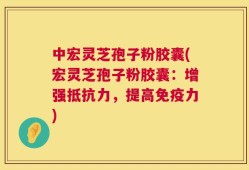 中宏灵芝孢子粉胶囊(宏灵芝孢子粉胶囊：增强抵抗力，提高免疫力)