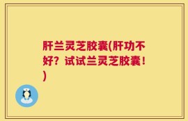 肝兰灵芝胶囊(肝功不好？试试兰灵芝胶囊！)