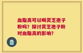血脂高可以喝灵芝孢子粉吗？探讨灵芝孢子粉对血脂高的影响？