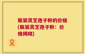 瓶装灵芝孢子粉的价格(瓶装灵芝孢子粉：价格揭晓)