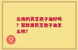 云南的灵芝孢子油好吗？慧致源灵芝孢子油怎么样？