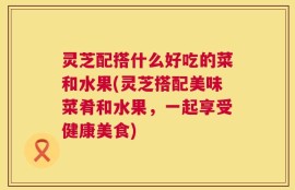 灵芝配搭什么好吃的菜和水果(灵芝搭配美味菜肴和水果，一起享受健康美食)
