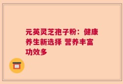 元英灵芝孢子粉：健康养生新选择 营养丰富功效多