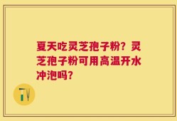 夏天吃灵芝孢子粉？灵芝孢子粉可用高温开水冲泡吗？