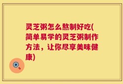 灵芝粥怎么熬制好吃(简单易学的灵芝粥制作方法，让你尽享美味健康)