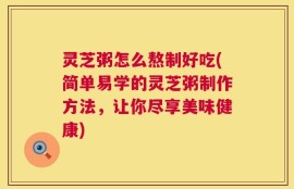 灵芝粥怎么熬制好吃(简单易学的灵芝粥制作方法，让你尽享美味健康)