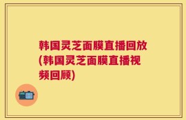 韩国灵芝面膜直播回放(韩国灵芝面膜直播视频回顾)