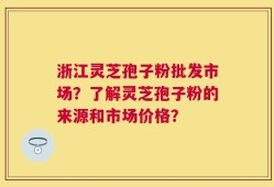 浙江灵芝孢子粉批发市场？了解灵芝孢子粉的来源和市场价格？