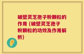 破壁灵芝孢子粉颗粒的作用 (破壁灵芝孢子粉颗粒的功效及作用解析)