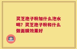 灵芝孢子粉加什么泡水喝？灵芝孢子粉和什么做面膜效果好