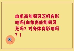 血象高能喝灵芝吗有影响吗(血象高能能喝灵芝吗？对身体有影响吗？)