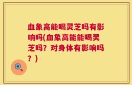 血象高能喝灵芝吗有影响吗(血象高能能喝灵芝吗？对身体有影响吗？)