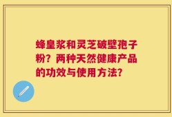 蜂皇浆和灵芝破壁孢子粉？两种天然健康产品的功效与使用方法？