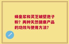 蜂皇浆和灵芝破壁孢子粉？两种天然健康产品的功效与使用方法？