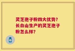 灵芝孢子粉四大优势？长白山生产的灵芝孢子粉怎么样？