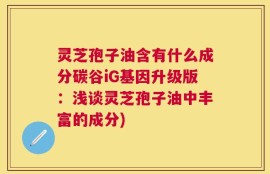 灵芝孢子油含有什么成分碳谷iG基因升级版：浅谈灵芝孢子油中丰富的成分)
