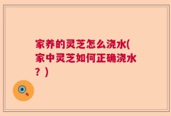 家养的灵芝怎么浇水(家中灵芝如何正确浇水？)