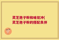 灵芝孢子粉和啥犯冲(灵芝孢子粉的搭配良伴